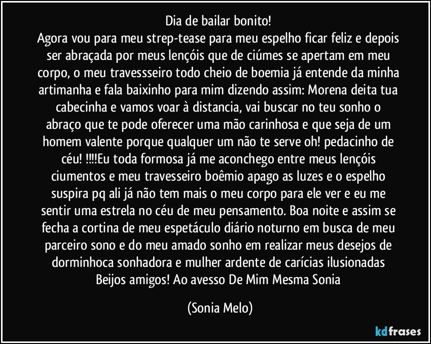 Dia de bailar bonito! 
Agora vou para meu strep-tease para meu espelho ficar feliz e depois ser abraçada por meus lençóis que de ciúmes se apertam em meu corpo, o meu travessseiro todo cheio de boemia já entende da minha artimanha e fala baixinho para mim dizendo assim: Morena deita tua cabecinha e vamos voar à distancia,  vai buscar no teu sonho o abraço que te pode oferecer uma mão carinhosa e que seja de um homem valente porque qualquer um não te serve oh! pedacinho de céu! !!!Eu toda formosa já me aconchego entre meus lençóis ciumentos e meu travesseiro boêmio apago as luzes e o espelho suspira pq ali já não tem mais o meu corpo para ele ver e eu me sentir uma estrela no céu de meu pensamento. Boa noite e assim se fecha a cortina de meu espetáculo diário noturno em busca de meu parceiro sono e do meu amado sonho em  realizar meus desejos de dorminhoca sonhadora e mulher ardente de carícias ilusionadas Beijos amigos! Ao avesso De Mim Mesma Sonia (Sonia Melo)