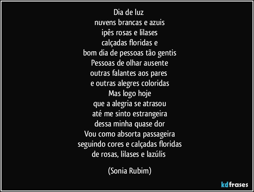 Dia de luz 
nuvens brancas e azuis
ipês rosas e lilases
calçadas floridas e
bom dia de pessoas tão gentis
Pessoas de olhar ausente
outras falantes aos pares 
e outras alegres coloridas
Mas logo hoje
que a alegria se atrasou
até me sinto estrangeira
dessa minha quase dor
Vou como absorta passageira
seguindo cores e calçadas floridas
de rosas, lilases e lazúlis (Sonia Rubim)