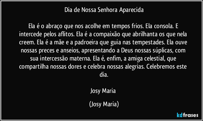 Dia de Nossa Senhora Aparecida
Ela é o abraço que nos acolhe em tempos frios. Ela consola. E intercede pelos aflitos. Ela é a compaixão que abrilhanta os que nela creem. Ela é a mãe e a padroeira que guia nas tempestades. Ela ouve nossas preces e anseios, apresentando a Deus nossas súplicas, com sua intercessão materna. Ela é, enfim, a amiga celestial, que compartilha nossas dores e celebra nossas alegrias. Celebremos este dia.
Josy Maria (Josy Maria)