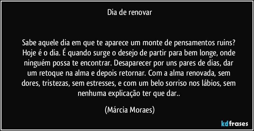 Dia de renovar


Sabe aquele dia em que te aparece um monte de pensamentos ruins? Hoje é o dia. É quando surge o desejo de partir para bem longe, onde ninguém possa te encontrar. Desaparecer por uns pares de dias, dar um retoque na alma e depois retornar. Com a alma renovada, sem dores, tristezas, sem estresses, e com um belo sorriso nos lábios, sem nenhuma explicação ter que dar.. (Márcia Moraes)