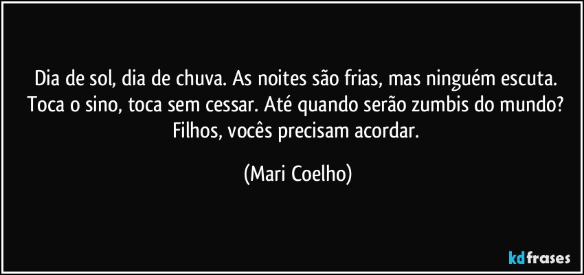 Dia de sol, dia de chuva. As noites são frias, mas ninguém escuta. Toca o sino, toca sem cessar. Até quando serão zumbis do mundo? Filhos, vocês precisam acordar. (Mari Coelho)