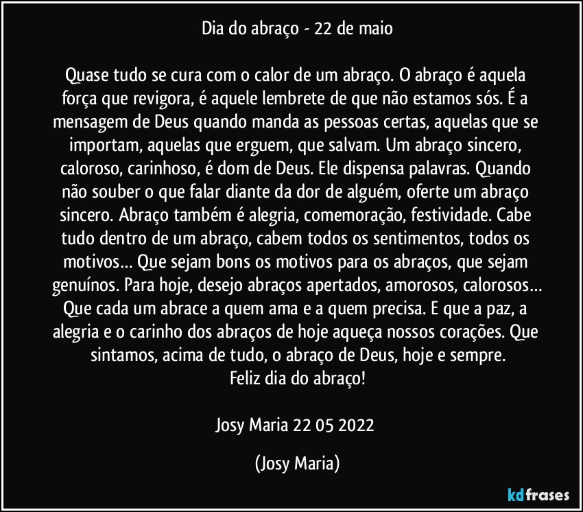 Dia do abraço - 22 de maio

Quase tudo se cura com o calor de um abraço. O abraço é aquela força que revigora, é aquele lembrete de que não estamos sós. É a mensagem de Deus quando manda as pessoas certas, aquelas que se importam, aquelas que erguem, que salvam. Um abraço sincero, caloroso, carinhoso, é dom de Deus. Ele dispensa palavras. Quando não souber o que falar diante da dor de alguém, oferte um abraço sincero. Abraço também é alegria, comemoração, festividade. Cabe tudo dentro de um abraço, cabem todos os sentimentos, todos os motivos… Que sejam bons os motivos para os abraços, que sejam genuínos. Para hoje, desejo abraços apertados, amorosos, calorosos…
Que cada um abrace a quem ama e a quem precisa. E que a paz, a alegria e o carinho dos  abraços de hoje aqueça nossos corações. Que sintamos, acima de tudo, o abraço de Deus, hoje e sempre.
Feliz dia do abraço!

Josy Maria  22/05/2022 (Josy Maria)