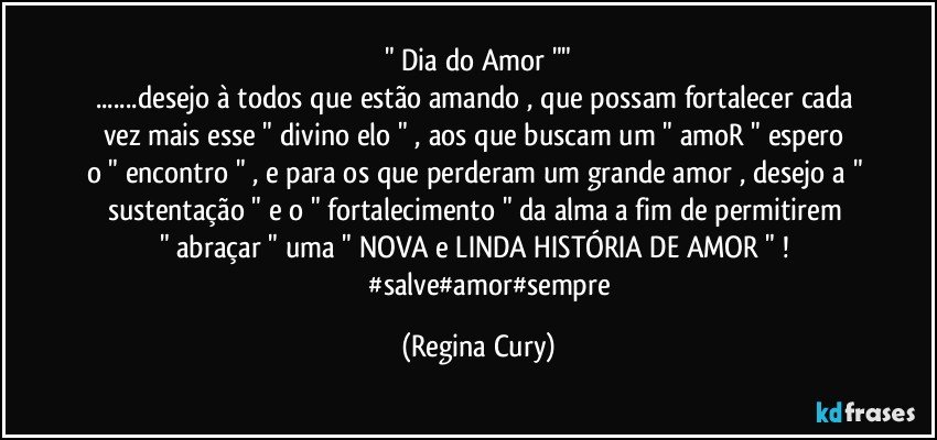 " Dia do Amor ""
...desejo à  todos que estão amando , que possam  fortalecer cada vez  mais esse  " divino elo " , aos que buscam um " amoR "  espero  o " encontro " , e para os que perderam um grande amor , desejo a " sustentação "  e  o " fortalecimento "   da alma  a fim de permitirem  " abraçar " uma " NOVA  e  LINDA HISTÓRIA DE AMOR " ! 
               #salve#amor#sempre (Regina Cury)