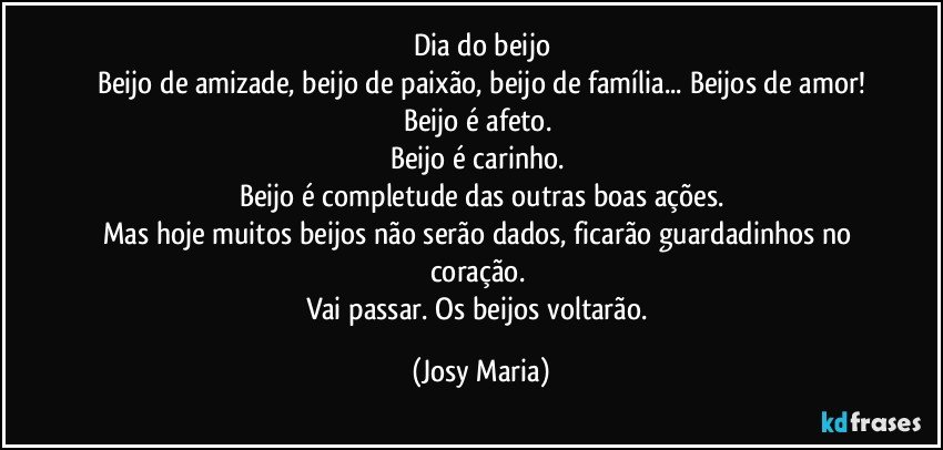 Dia do beijo
Beijo de amizade, beijo de paixão, beijo de família... Beijos de amor!
Beijo é afeto. 
Beijo é carinho. 
Beijo é  completude das outras boas ações.
Mas hoje muitos beijos não serão dados,  ficarão guardadinhos no coração. 
Vai passar. Os beijos voltarão. (Josy Maria)