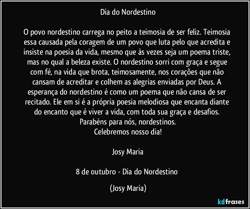 Dia do Nordestino
O povo nordestino carrega no peito a teimosia de ser feliz. Teimosia essa causada pela coragem de um povo que luta pelo que acredita e insiste na poesia da vida, mesmo que às vezes seja um poema triste, mas no qual a beleza existe. O nordestino sorri com graça e segue com fé, na vida que brota, teimosamente, nos corações que não cansam de acreditar e colhem as alegrias enviadas por Deus. A esperança do nordestino é como um poema que não cansa de ser recitado. Ele em si é a própria poesia melodiosa que encanta diante do encanto que é viver a vida, com toda sua graça e desafios. Parabéns para nós, nordestinos.
Celebremos nosso dia!
Josy Maria
8 de outubro - Dia do Nordestino (Josy Maria)