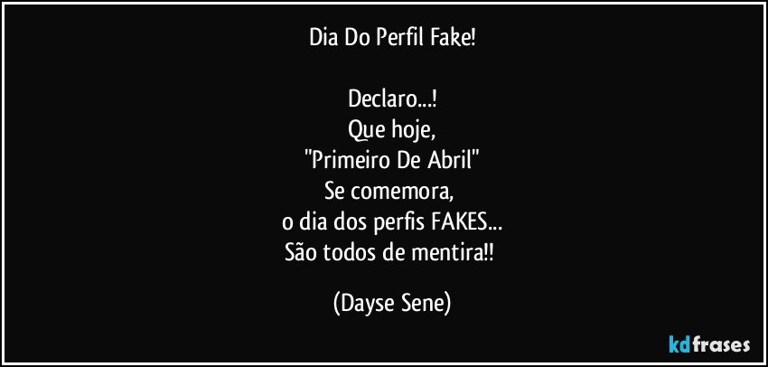 Dia Do Perfil Fake!

Declaro...!
Que hoje,
"Primeiro De Abril"
Se comemora, 
o dia dos perfis FAKES...
São todos de mentira!! (Dayse Sene)