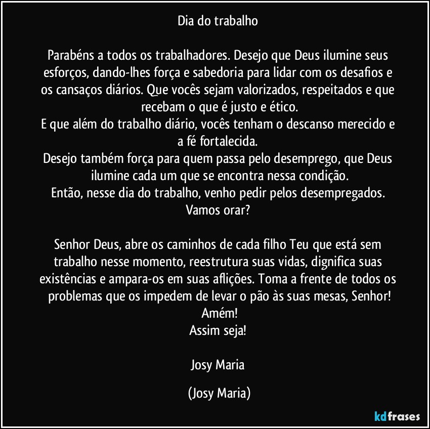 Dia do trabalho 

Parabéns a todos os trabalhadores. Desejo que Deus ilumine seus esforços, dando-lhes força e sabedoria para lidar com os desafios e os cansaços diários. Que vocês sejam valorizados, respeitados e que recebam o que é justo e ético.
E que além do trabalho diário, vocês tenham o descanso merecido e a fé fortalecida. 
Desejo também força para quem passa pelo desemprego, que Deus ilumine cada um que se encontra nessa condição.
Então, nesse dia do trabalho, venho pedir pelos desempregados. Vamos orar? 

Senhor Deus, abre os caminhos de cada filho Teu que está sem trabalho nesse momento, reestrutura suas vidas, dignifica suas existências e ampara-os em suas aflições. Toma a frente de todos os problemas que os impedem de levar o pão às suas mesas, Senhor!
Amém!
Assim seja! 

Josy Maria (Josy Maria)