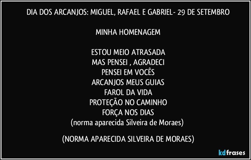 DIA DOS ARCANJOS: MIGUEL, RAFAEL E GABRIEL- 29 DE SETEMBRO
 
MINHA HOMENAGEM

ESTOU MEIO ATRASADA
MAS PENSEI , AGRADECI
PENSEI EM VOCÊS
ARCANJOS MEUS GUIAS
FAROL DA VIDA
PROTEÇÃO NO CAMINHO
FORÇA NOS DIAS
(norma aparecida Silveira de Moraes) (NORMA APARECIDA SILVEIRA DE MORAES)