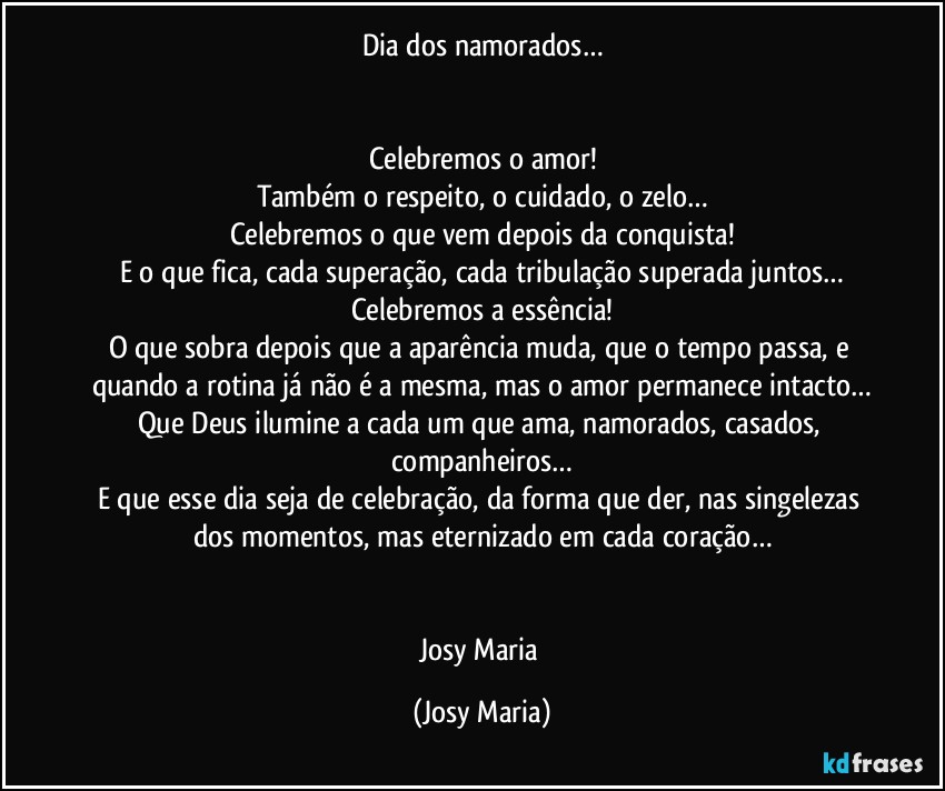 Dia dos namorados…


Celebremos o amor!
Também o respeito, o cuidado, o zelo…
Celebremos o que vem depois da conquista!
E o que fica, cada superação, cada tribulação superada juntos…
Celebremos a essência!
O que sobra depois que a aparência muda, que o tempo passa, e quando a rotina já não é a mesma, mas o amor permanece intacto…
Que Deus ilumine a cada um que ama, namorados, casados, companheiros…
E que esse dia seja de celebração, da forma que der, nas singelezas dos momentos, mas eternizado em cada coração…


Josy Maria (Josy Maria)