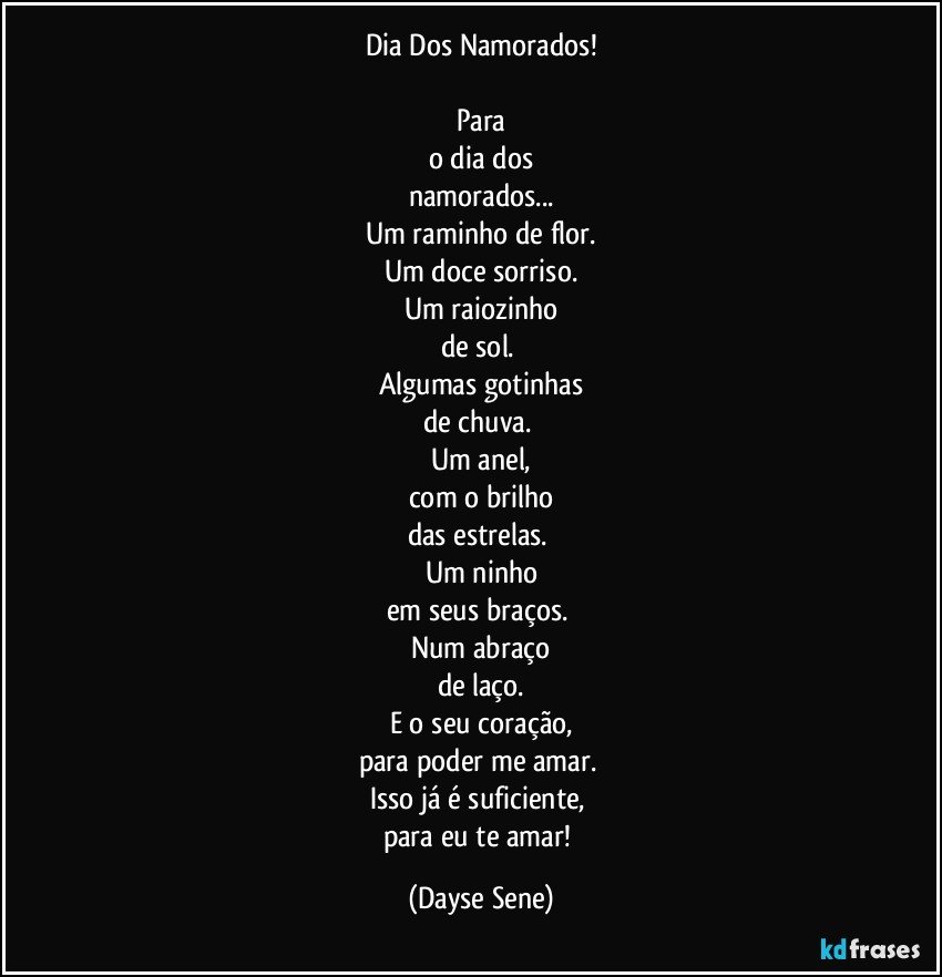 Dia Dos Namorados!

Para
o dia dos
namorados...
Um raminho de flor.
Um doce sorriso.
Um raiozinho
de sol. 
Algumas gotinhas
de chuva. 
Um anel,
com o brilho
das estrelas. 
Um ninho
em seus braços. 
Num abraço
de laço.
E o seu coração,
para poder me amar. 
Isso já é suficiente, 
para eu te amar! (Dayse Sene)