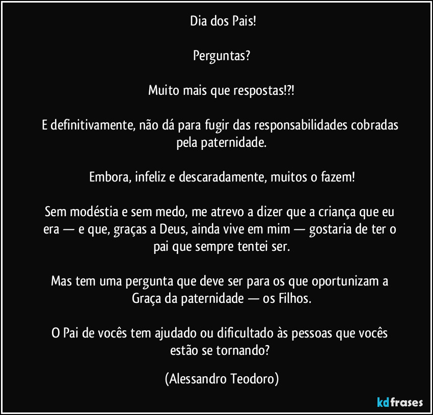 ⁠Dia dos Pais!

Perguntas?

Muito mais que respostas!?!

E definitivamente, não dá para fugir das responsabilidades cobradas pela paternidade.

Embora, infeliz e descaradamente, muitos o fazem!

Sem modéstia e sem medo, me atrevo a dizer que a criança que eu era — e que, graças a Deus, ainda vive em mim — gostaria de ter o pai que sempre tentei ser.

Mas tem uma pergunta que deve ser para os que oportunizam a Graça da paternidade — os Filhos.

O Pai de vocês tem ajudado ou dificultado às pessoas que vocês estão se tornando? (Alessandro Teodoro)