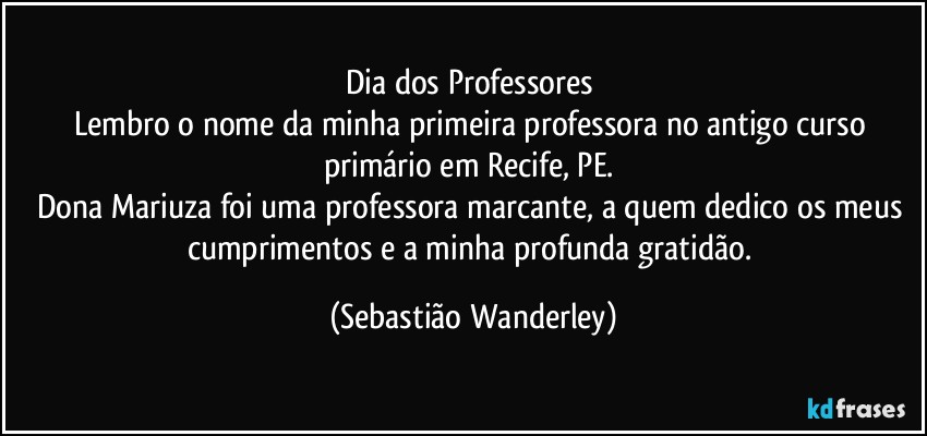 Dia dos Professores 
Lembro o nome da minha primeira professora no antigo curso primário em Recife, PE. 
Dona Mariuza foi uma professora marcante, a quem dedico os meus cumprimentos e a minha profunda gratidão. (Sebastião Wanderley)