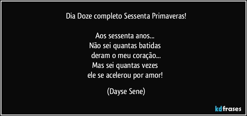 Dia Doze completo Sessenta Primaveras!

Aos sessenta anos... 
Não sei quantas batidas 
deram o meu coração...
Mas sei quantas vezes 
ele se acelerou por amor! (Dayse Sene)