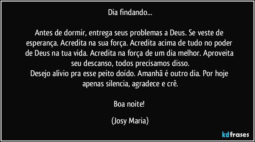 Dia findando...

Antes de dormir, entrega seus problemas a Deus. Se veste de esperança. Acredita na sua força. Acredita acima de tudo no poder de Deus na tua vida. Acredita na força de um dia melhor. Aproveita seu descanso, todos precisamos disso.
Desejo alívio pra esse peito doído. Amanhã é outro dia. Por hoje apenas silencia, agradece e crê.

Boa noite! (Josy Maria)