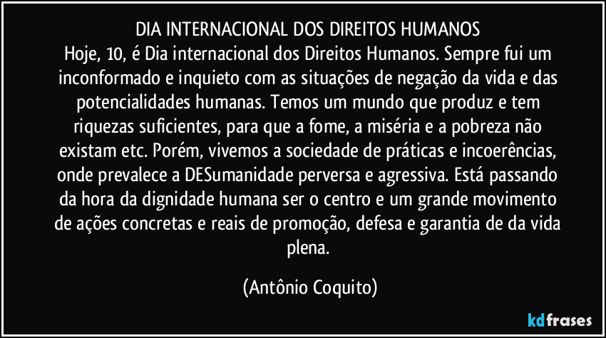 DIA INTERNACIONAL DOS DIREITOS HUMANOS 
Hoje, 10, é Dia internacional dos Direitos Humanos. Sempre fui um inconformado e inquieto com as situações de negação da vida e das potencialidades humanas. Temos um mundo que produz e tem riquezas suficientes, para que a fome, a miséria e a pobreza não existam etc. Porém, vivemos a sociedade de práticas e  incoerências, onde prevalece a DESumanidade perversa e agressiva. Está passando da hora da dignidade humana ser o centro  e um grande movimento de ações concretas e reais de promoção, defesa e garantia de da vida plena. (Antônio Coquito)