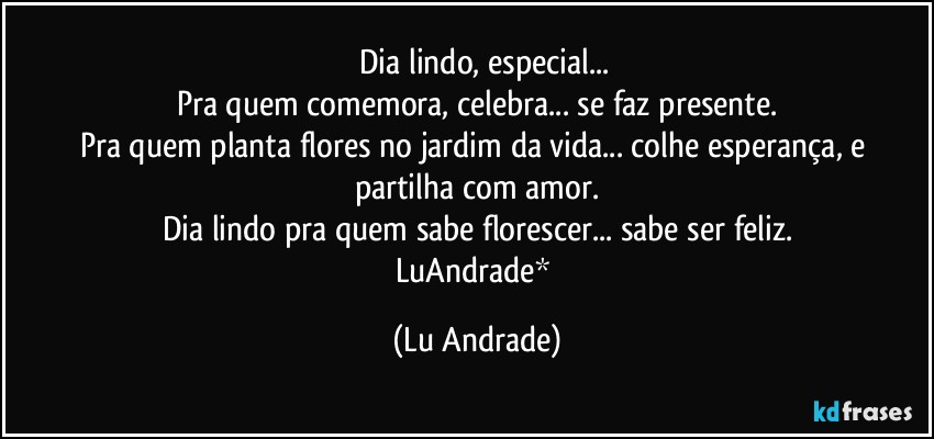 ❤ Dia lindo, especial...
Pra quem comemora, celebra... se faz presente.
Pra quem planta flores no jardim da vida... colhe esperança, e partilha com amor.
Dia lindo pra quem sabe florescer... sabe ser feliz.
LuAndrade* (Lu Andrade)
