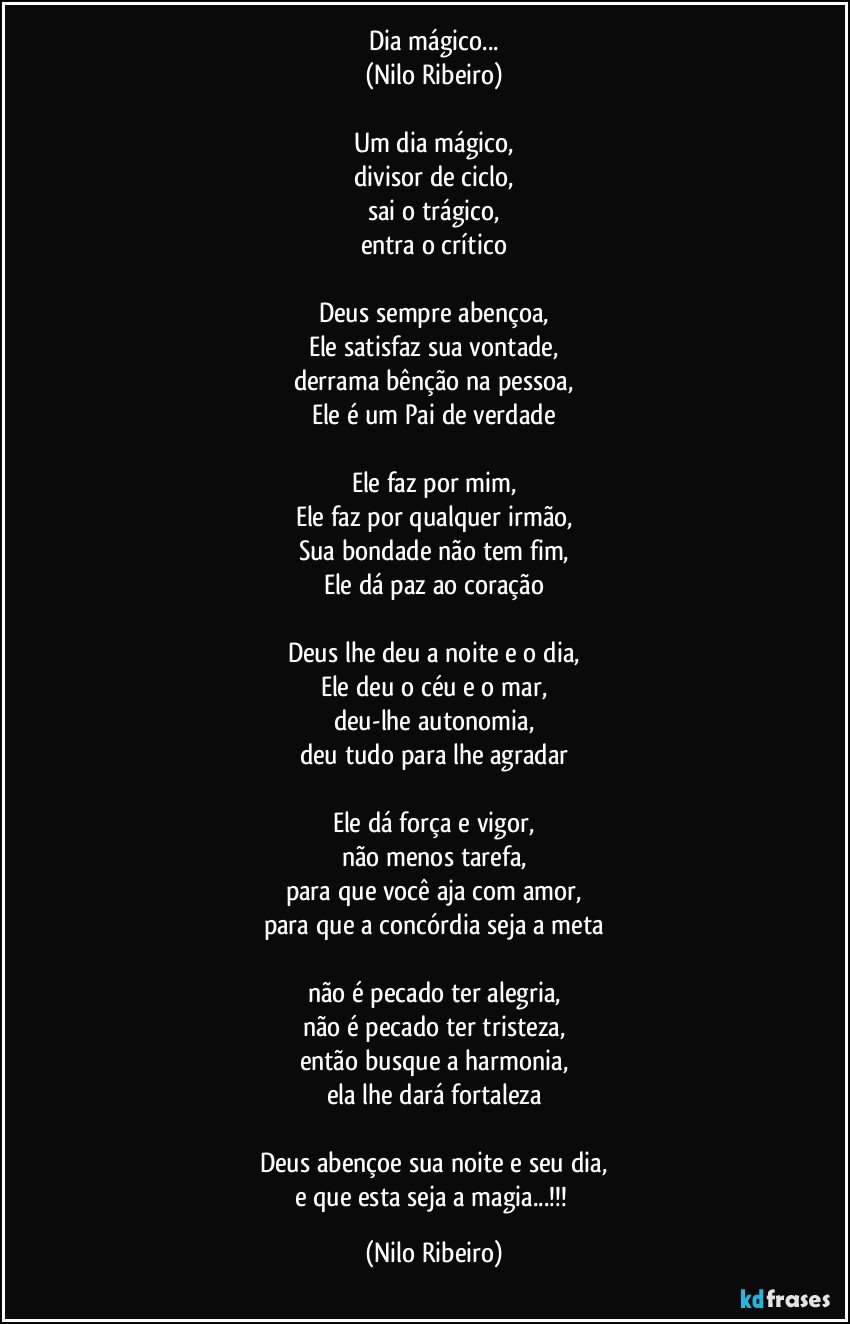 Dia mágico...
(Nilo Ribeiro)

Um dia mágico,
divisor de ciclo,
sai o trágico,
entra o crítico

Deus sempre abençoa,
Ele satisfaz sua vontade,
derrama bênção na pessoa,
Ele é um Pai de verdade

Ele faz por mim,
Ele faz por qualquer irmão,
Sua bondade não tem fim,
Ele dá paz ao coração

Deus lhe deu a noite e o dia,
Ele deu o céu e o mar,
deu-lhe autonomia,
deu tudo para lhe agradar

Ele dá força e vigor,
não menos tarefa,
para que você aja com amor,
para que a concórdia seja a meta

não é pecado ter alegria,
não é pecado ter tristeza,
então busque a harmonia,
ela lhe dará fortaleza

Deus abençoe sua noite e seu dia,
e que esta seja a magia...!!! (Nilo Ribeiro)