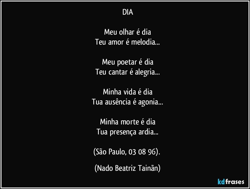 DIA

Meu olhar é dia
Teu amor é melodia...

Meu poetar é dia
Teu cantar é alegria...

Minha vida é dia
Tua ausência é agonia...

Minha morte é dia
Tua presença ardia...

(São Paulo, 03/ 08/ 96). (Nado Beatriz Tainãn)