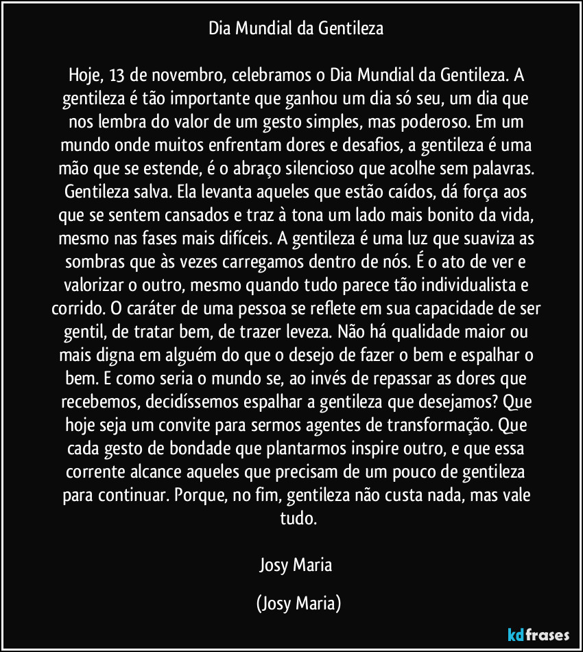 Dia Mundial da Gentileza 

Hoje, 13 de novembro, celebramos o Dia Mundial da Gentileza. A gentileza é tão importante que ganhou um dia só seu, um dia que nos lembra do valor de um gesto simples, mas poderoso. Em um mundo onde muitos enfrentam dores e desafios, a gentileza é uma mão que se estende, é o abraço silencioso que acolhe sem palavras. Gentileza salva. Ela levanta aqueles que estão caídos, dá força aos que se sentem cansados e traz à tona um lado mais bonito da vida, mesmo nas fases mais difíceis. A gentileza é uma luz que suaviza as sombras que às vezes carregamos dentro de nós. É o ato de ver e valorizar o outro, mesmo quando tudo parece tão individualista e corrido. O caráter de uma pessoa se reflete em sua capacidade de ser gentil, de tratar bem, de trazer leveza. Não há qualidade maior ou mais digna em alguém do que o desejo de fazer o bem e espalhar o bem. E como seria o mundo se, ao invés de repassar as dores que recebemos, decidíssemos espalhar a gentileza que desejamos? Que hoje seja um convite para sermos agentes de transformação. Que cada gesto de bondade que plantarmos inspire outro, e que essa corrente alcance aqueles que precisam de um pouco de gentileza para continuar. Porque, no fim, gentileza não custa nada, mas vale tudo.

Josy Maria (Josy Maria)