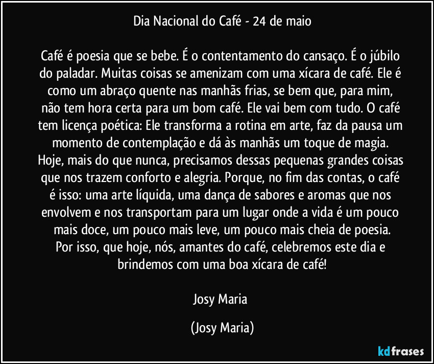 Dia Nacional do Café - 24 de maio

Café é poesia que se bebe. É o contentamento do cansaço. É o júbilo do paladar. Muitas coisas se amenizam com uma xícara de café. Ele é como um abraço quente nas manhãs frias, se bem que, para mim, não tem hora certa para um bom café. Ele vai bem com tudo. O café tem licença poética: Ele transforma a rotina em arte, faz da pausa um momento de contemplação e dá às manhãs um toque de magia. Hoje, mais do que nunca, precisamos dessas pequenas grandes coisas que nos trazem conforto e alegria. Porque, no fim das contas, o café é isso: uma arte líquida, uma dança de sabores e aromas que nos envolvem e nos transportam para um lugar onde a vida é um pouco mais doce, um pouco mais leve, um pouco mais cheia de poesia.
Por isso, que hoje, nós, amantes do café, celebremos este dia e brindemos com uma boa xícara de café!

Josy Maria (Josy Maria)