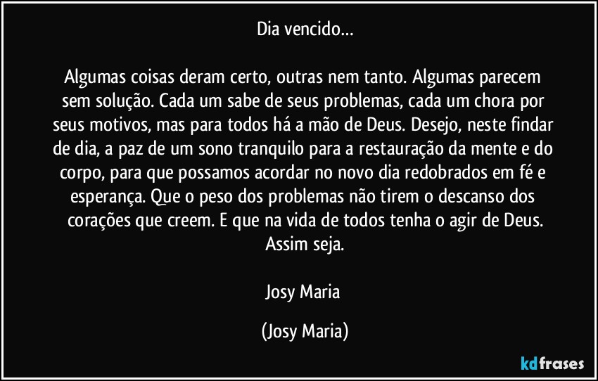 Dia vencido…

Algumas coisas deram certo, outras nem tanto. Algumas parecem sem solução. Cada um sabe de seus problemas, cada um chora por seus motivos, mas para todos há a mão de Deus. Desejo, neste findar de dia, a paz de um sono tranquilo para a restauração da mente e do corpo, para que possamos acordar no novo dia redobrados em fé e esperança. Que o peso dos problemas não tirem o descanso dos corações que creem. E que na vida de todos tenha o agir de Deus.
Assim seja.

Josy Maria (Josy Maria)