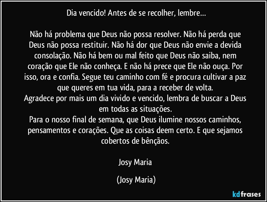 Dia vencido! Antes de se recolher, lembre…

Não há problema que Deus não possa resolver. Não há perda que Deus não possa restituir. Não há dor que Deus não envie a devida consolação. Não há bem ou mal feito que Deus não saiba, nem coração que Ele não conheça. E não há prece que Ele não ouça. Por isso, ora e confia. Segue teu caminho com fé e procura cultivar a paz que queres em tua vida, para a receber de volta. 
Agradece por mais um dia vivido e vencido, lembra de buscar a Deus em todas as situações. 
Para o nosso final de semana, que Deus ilumine nossos caminhos, pensamentos e corações. Que as coisas deem certo. E que sejamos cobertos de  bênçãos. 

Josy Maria (Josy Maria)