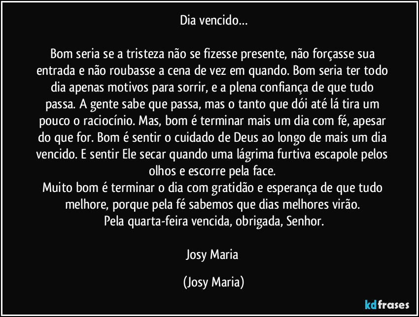 Dia vencido…

Bom seria se a tristeza não se fizesse presente, não forçasse sua entrada e não roubasse a cena de vez em quando. Bom seria ter todo dia apenas motivos para sorrir, e a plena confiança de que tudo passa. A gente sabe que passa, mas o tanto que dói até lá tira um pouco o raciocínio. Mas, bom é terminar mais um dia com fé, apesar do que for. Bom é sentir o cuidado de Deus ao longo de mais um dia vencido. E sentir Ele secar quando uma lágrima furtiva escapole pelos olhos e escorre pela face. 
Muito bom é terminar o dia com gratidão e esperança de que tudo melhore,  porque pela fé sabemos que dias melhores virão. 
Pela quarta-feira vencida, obrigada, Senhor.

Josy Maria (Josy Maria)