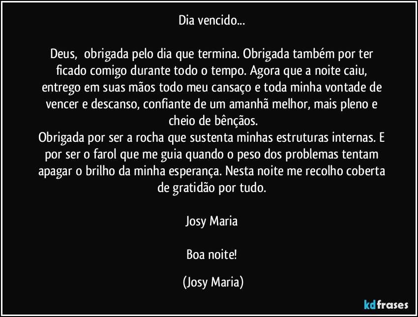 Dia vencido... 

Deus,  obrigada pelo dia que termina. Obrigada também por ter ficado comigo durante todo o tempo. Agora que a noite caiu, entrego em suas mãos todo meu cansaço e toda minha vontade de vencer e descanso, confiante de um amanhã melhor, mais pleno e cheio de bênçãos.
Obrigada por ser a rocha que sustenta minhas estruturas internas. E por ser o farol que me guia quando o peso dos problemas tentam apagar o brilho da minha esperança. Nesta noite me recolho coberta de gratidão por tudo. 

Josy Maria 

Boa noite! (Josy Maria)