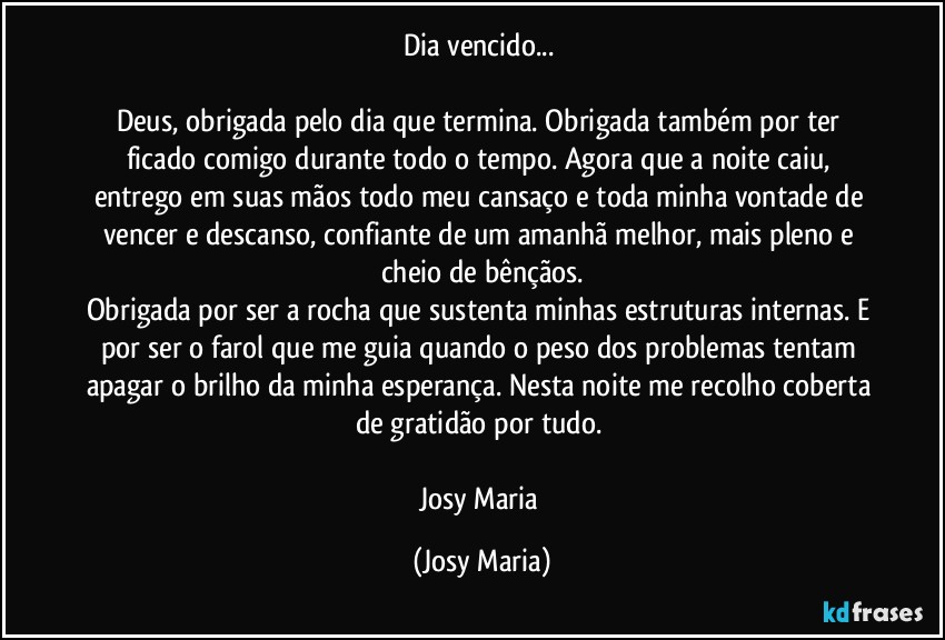 Dia vencido... 

Deus, obrigada pelo dia que termina. Obrigada também por ter ficado comigo durante todo o tempo. Agora que a noite caiu, entrego em suas mãos todo meu cansaço e toda minha vontade de vencer e descanso, confiante de um amanhã melhor, mais pleno e cheio de bênçãos.
Obrigada por ser a rocha que sustenta minhas estruturas internas. E por ser o farol que me guia quando o peso dos problemas tentam apagar o brilho da minha esperança. Nesta noite me recolho coberta de gratidão por tudo. 

Josy Maria (Josy Maria)