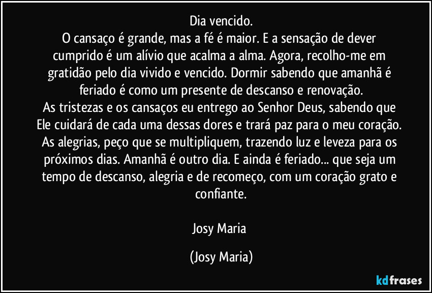 Dia vencido.
O cansaço é grande, mas a fé é maior. E a sensação de dever cumprido é um alívio que acalma a alma. Agora, recolho-me em gratidão pelo dia vivido e vencido. Dormir sabendo que amanhã é feriado é como um presente de descanso e renovação.
As tristezas e os cansaços eu entrego ao Senhor Deus, sabendo que Ele cuidará de cada uma dessas dores e trará paz para o meu coração. As alegrias, peço que se multipliquem, trazendo luz e leveza para os próximos dias. Amanhã é outro dia. E ainda é feriado... que seja um tempo de descanso, alegria e de recomeço, com um coração grato e confiante.

Josy Maria (Josy Maria)