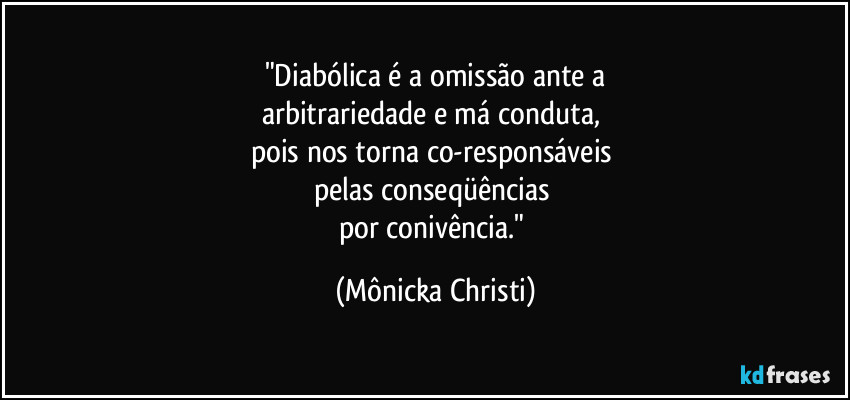 "Diabólica é a omissão ante a
arbitrariedade e má conduta, 
pois nos torna co-responsáveis 
pelas conseqüências 
por conivência." (Mônicka Christi)