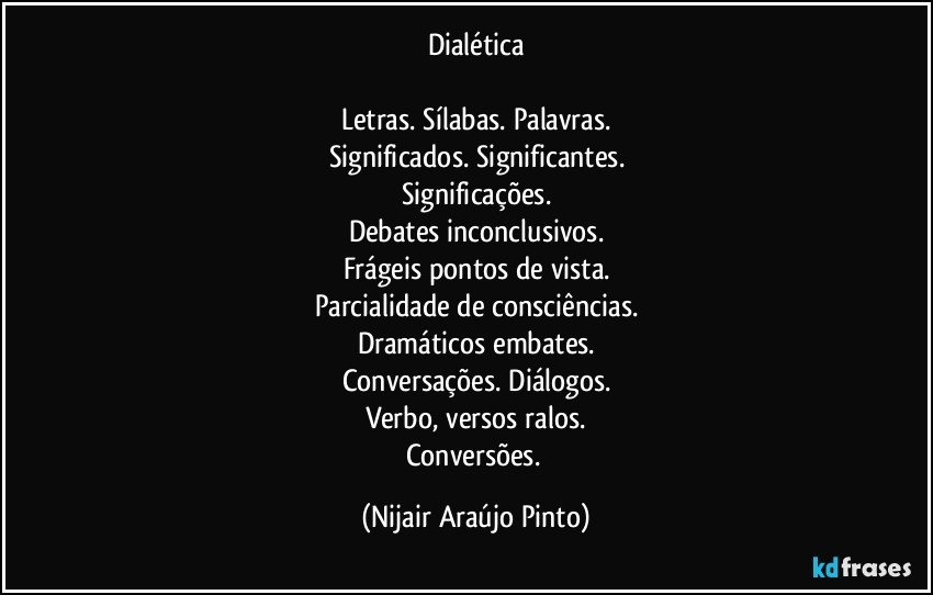 Dialética

Letras. Sílabas. Palavras.
Significados. Significantes.
Significações.
Debates inconclusivos.
Frágeis pontos de vista.
Parcialidade de consciências.
Dramáticos embates.
Conversações. Diálogos.
Verbo, versos ralos.
Conversões. (Nijair Araújo Pinto)