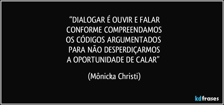 “DIALOGAR É OUVIR E FALAR
 CONFORME COMPREENDAMOS 
OS CÓDIGOS ARGUMENTADOS 
PARA NÃO DESPERDIÇARMOS
A OPORTUNIDADE DE CALAR” (Mônicka Christi)