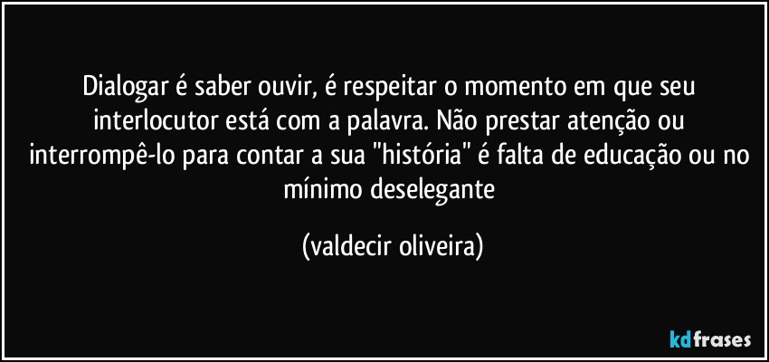 Dialogar é saber ouvir, é respeitar o momento em que seu interlocutor está com a palavra. Não prestar atenção ou interrompê-lo para contar a sua "história" é falta de educação ou no mínimo deselegante (valdecir oliveira)