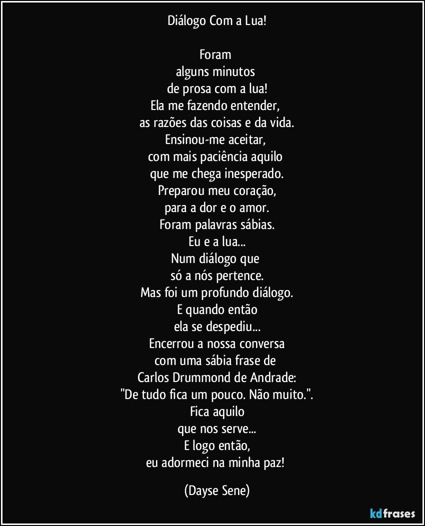 Diálogo Com a Lua!

Foram 
alguns minutos 
de prosa com a lua!
Ela me fazendo entender, 
as razões das coisas e da vida.
Ensinou-me aceitar, 
com mais paciência aquilo 
que me chega inesperado.
Preparou meu coração,
para a dor e o amor.
Foram palavras sábias.
Eu e a lua...
Num diálogo que 
só a nós pertence.
Mas foi um profundo diálogo.
E quando então
ela se despediu...
Encerrou a nossa conversa
com uma sábia frase de 
Carlos Drummond de Andrade:
"De tudo fica um pouco. Não muito.".
Fica aquilo
que nos serve...
E logo então,
eu adormeci na minha paz! (Dayse Sene)