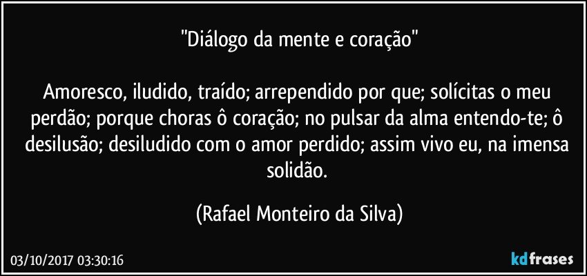 "Diálogo da mente e coração"

Amoresco, iludido, traído; arrependido por que; solícitas o meu perdão; porque choras ô coração; no pulsar da alma entendo-te; ô desilusão; desiludido com o amor perdido; assim vivo eu, na imensa solidão. (Rafael Monteiro da Silva)