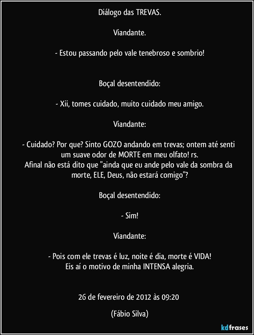 Diálogo das TREVAS.

Viandante.

- Estou passando pelo vale tenebroso e sombrio!


Boçal desentendido:

- Xii, tomes cuidado, muito cuidado meu amigo.

Viandante:

- Cuidado? Por que? Sinto GOZO andando em trevas; ontem até senti um suave odor de MORTE em meu olfato! rs.
Afinal não está dito que "ainda que eu ande pelo vale da sombra da morte, ELE, Deus, não estará comigo"?

Boçal desentendido:

- Sim!

Viandante:

- Pois com ele trevas é luz, noite é dia, morte é VIDA!
Eis aí o motivo de minha INTENSA alegria.


26 de fevereiro de 2012 às 09:20 (Fábio Silva)