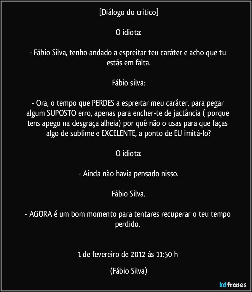 [Diálogo do crítico]

O idiota:

- Fábio Silva, tenho andado a espreitar teu caráter e acho que tu estás em falta.

Fábio silva:

- Ora, o tempo que PERDES a espreitar meu caráter, para pegar algum SUPOSTO erro, apenas para encher-te de jactância ( porque tens apego na desgraça alheia) por quê não o usas para que faças algo de sublime e EXCELENTE, a ponto de EU imitá-lo?

O idiota:

- Ainda não havia pensado nisso.

Fábio Silva.

- AGORA é um bom momento para tentares recuperar o teu tempo perdido. 


1 de fevereiro de 2012 às 11:50 h (Fábio Silva)