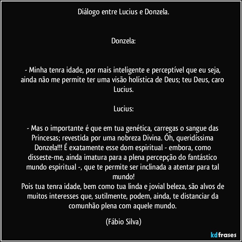 Diálogo entre Lucius e Donzela.


Donzela:


- Minha tenra idade, por mais inteligente e perceptível que eu seja, ainda não me permite ter uma visão holística de Deus; teu Deus, caro Lucius.

Lucius:

- Mas o importante é que em tua genética, carregas o sangue das Princesas; revestida por uma nobreza Divina. Óh, queridíssima Donzela!!! É exatamente esse dom espiritual -  embora, como disseste-me, ainda imatura para a plena percepção do fantástico mundo espiritual -, que te permite ser inclinada a atentar para tal mundo!
Pois tua tenra idade, bem como tua linda e jovial beleza, são alvos de muitos interesses que, sutilmente, podem, ainda, te distanciar da comunhão plena com aquele mundo. (Fábio Silva)