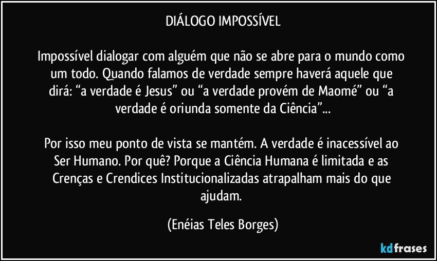 DIÁLOGO IMPOSSÍVEL

Impossível dialogar com alguém que não se abre para o mundo como um todo. Quando falamos de verdade sempre haverá aquele que dirá: “a verdade é Jesus” ou “a verdade provém de Maomé” ou “a verdade é oriunda somente da Ciência”...

Por isso meu ponto de vista se mantém. A verdade é inacessível ao Ser Humano. Por quê? Porque a Ciência Humana é limitada e as Crenças e Crendices Institucionalizadas atrapalham mais do que ajudam. (Enéias Teles Borges)