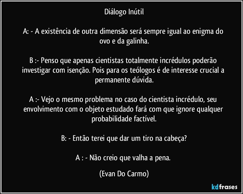 Diálogo Inútil

A: - A existência de outra dimensão será sempre igual ao enigma do ovo e da galinha.

B :- Penso que apenas cientistas totalmente incrédulos poderão investigar com isenção. Pois para os teólogos é de interesse crucial a permanente dúvida.

A :- Vejo o mesmo problema no caso do cientista incrédulo, seu envolvimento com o objeto estudado fará com que ignore qualquer probabilidade factível.

B: - Então terei que dar um tiro na cabeça?

A : - Não creio que valha a pena. (Evan Do Carmo)