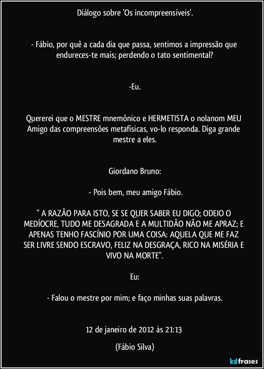 Diálogo sobre 'Os incompreensíveis'.


- Fábio, por quê a cada dia que passa, sentimos a impressão que endureces-te mais; perdendo o tato sentimental?


-Eu.


Quererei que o MESTRE mnemônico e HERMETISTA o nolanom MEU Amigo das compreensões metafísicas, vo-lo responda. Diga grande mestre a eles.


Giordano Bruno:

 - Pois bem, meu amigo Fábio.

" A RAZÃO PARA ISTO, SE SE QUER SABER EU DIGO; ODEIO O MEDÍOCRE, TUDO ME DESAGRADA E A MULTIDÃO NÃO ME APRAZ; E APENAS TENHO FASCÍNIO POR UMA COISA: AQUELA QUE ME FAZ SER LIVRE SENDO ESCRAVO, FELIZ NA DESGRAÇA, RICO NA MISÉRIA E VIVO NA MORTE".

Eu:

- Falou o mestre por mim; e faço minhas suas palavras.


12 de janeiro de 2012 às 21:13 (Fábio Silva)