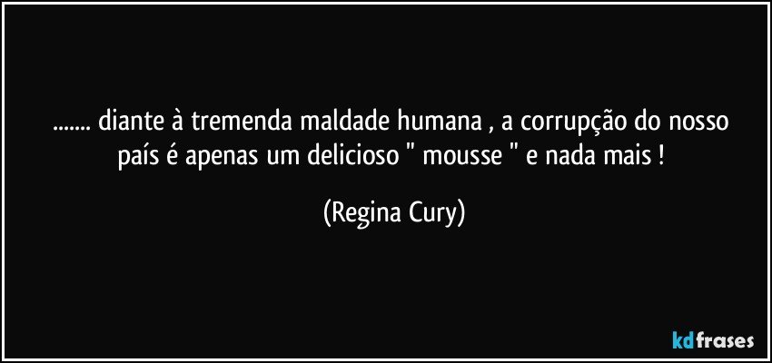 ... diante à tremenda  maldade  humana ,    a corrupção do nosso país  é  apenas um  delicioso  "  mousse  "  e nada mais ! (Regina Cury)