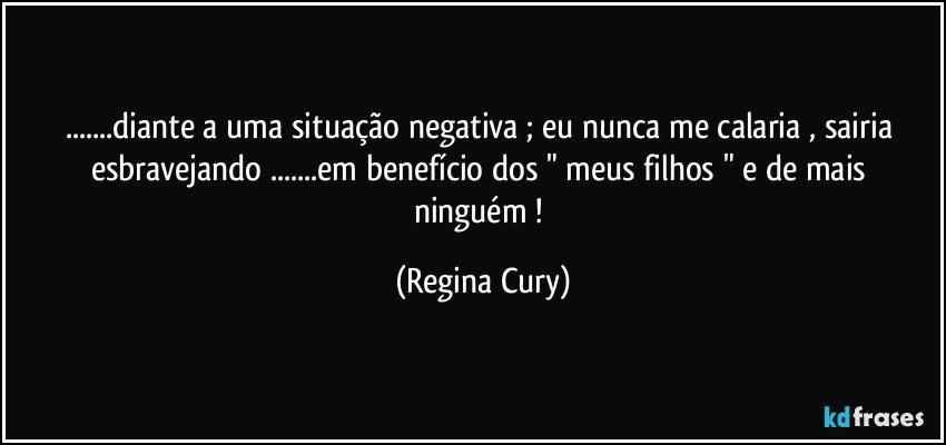 ...diante a uma situação negativa ; eu nunca me calaria  , sairia esbravejando  ...em benefício  dos  " meus filhos "  e de mais ninguém ! (Regina Cury)