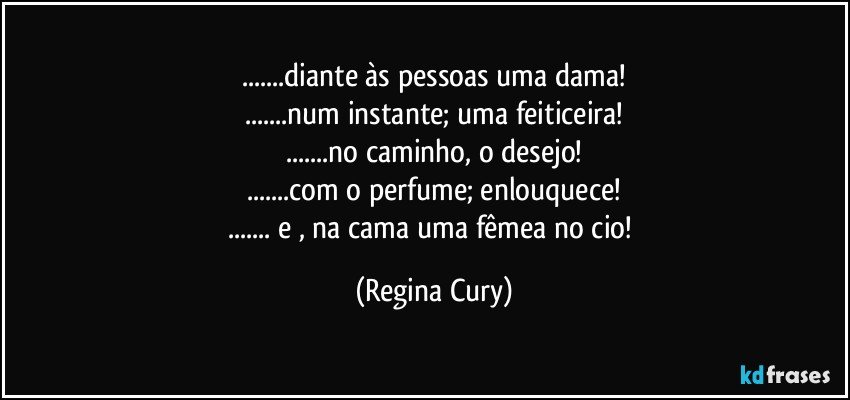 ...diante às pessoas uma dama!
...num instante; uma feiticeira!
...no caminho, o desejo!
...com o  perfume; enlouquece!
... e , na cama uma fêmea no cio! (Regina Cury)