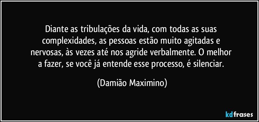 Diante as tribulações da vida, com todas as suas 
complexidades, as pessoas estão muito agitadas e 
nervosas, às vezes até nos agride verbalmente. O melhor 
a fazer, se você já entende esse processo, é silenciar. (Damião Maximino)