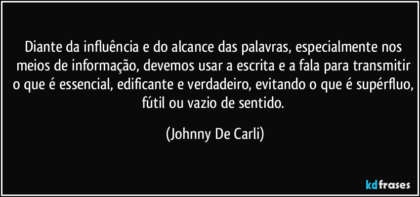 Diante da influência e do alcance das palavras, especialmente nos meios de informação, devemos usar a escrita e a fala para transmitir o que é essencial, edificante e verdadeiro, evitando o que é supérfluo, fútil ou vazio de sentido. (Johnny De Carli)