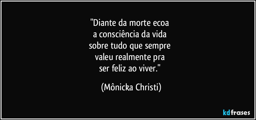 "Diante da morte ecoa 
a consciência da vida 
sobre tudo que sempre 
valeu realmente pra 
ser feliz ao viver." (Mônicka Christi)
