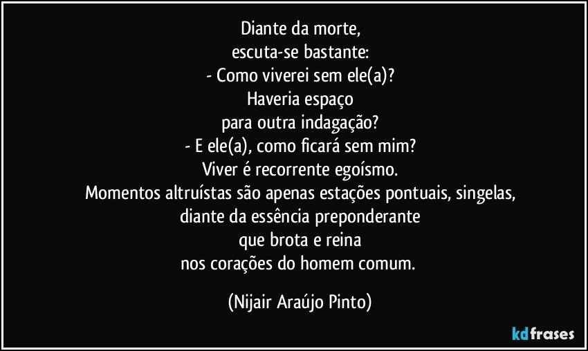 Diante da morte,
escuta-se bastante:
- Como viverei sem ele(a)?
Haveria espaço
para outra indagação?
- E ele(a), como ficará sem mim?
Viver é recorrente egoísmo.
Momentos altruístas são apenas estações pontuais, singelas,
diante da essência preponderante
que brota e reina
nos corações do homem comum. (Nijair Araújo Pinto)