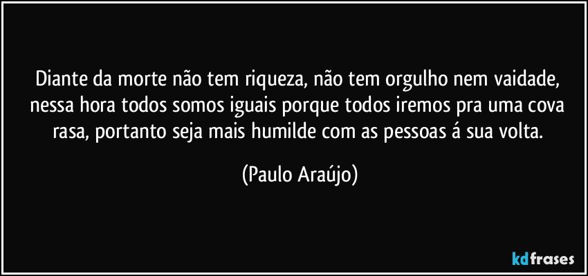 Diante da morte não tem riqueza, não tem orgulho nem vaidade, nessa hora todos somos iguais porque todos iremos pra uma cova rasa, portanto seja mais humilde com as pessoas á sua volta. (Paulo Araújo)